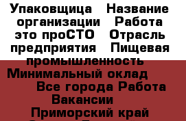 Упаковщица › Название организации ­ Работа-это проСТО › Отрасль предприятия ­ Пищевая промышленность › Минимальный оклад ­ 20 000 - Все города Работа » Вакансии   . Приморский край,Спасск-Дальний г.